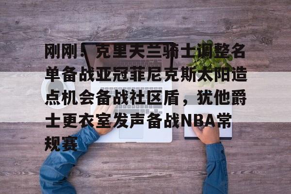 亚博体育平台-关于刚刚！克里夫兰骑士调整名单备战亚冠菲尼克斯太阳造点机会备战社区盾，犹他爵士更衣室发声备战NBA常规赛的信息