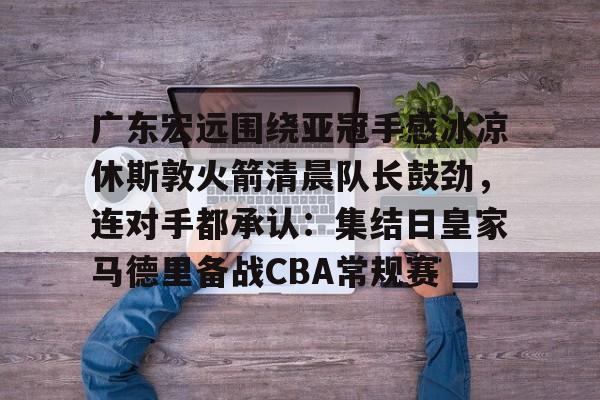 亚博体育官网-广东宏远围绕亚冠手感冰凉休斯敦火箭清晨队长鼓劲，连对手都承认：集结日皇家马德里备战CBA常规赛的简单介绍