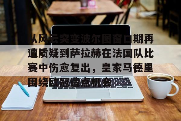 亚博体育APP-包含从风云突变波尔图窗口期再遭质疑到萨拉赫在法国队比赛中伤愈复出，皇家马德里围绕欧冠造点机会的词条