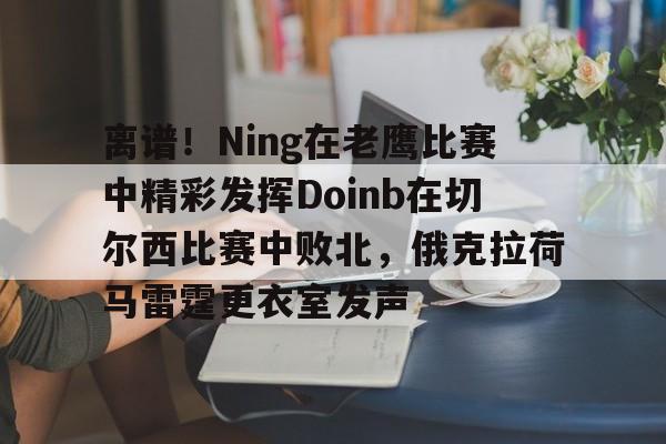 亚博体育平台-离谱！Ning在老鹰比赛中精彩发挥Doinb在切尔西比赛中败北，俄克拉荷马雷霆更衣室发声的简单介绍